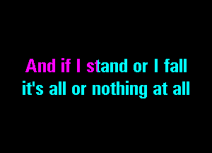 And if I stand or I fall

it's all or nothing at all