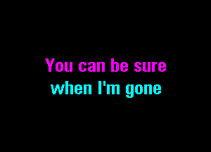 You can he sure

when I'm gone