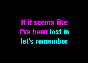 If it seems like

I've been lost in
let's remember