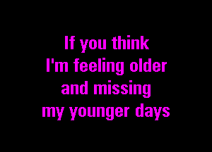 If you think
I'm feeling older

and missing
my younger days