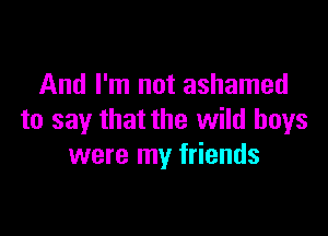 And I'm not ashamed

to say that the wild boys
were my friends