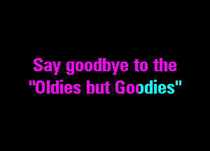 Say goodbye to the

Oldies hut Goodies