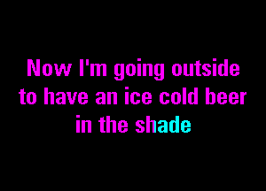 Now I'm going outside

to have an ice cold beer
in the shade