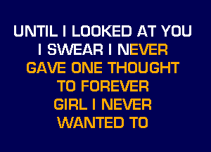 UNTIL I LOOKED AT YOU
I SWEAR I NEVER
GAVE ONE THOUGHT
T0 FOREVER
GIRL I NEVER
WANTED TO