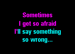 Sometimes
I get so afraid

I'll say something
so wrong...