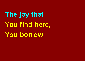 The joy that
You find here,

You borrow