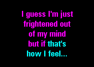 I guess I'm iust
frightened out

of my mind
but if that's
how I feel...