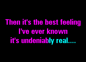 Then it's the best feeling

I've ever known
it's undeniably real....