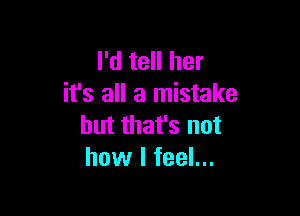 I'd tell her
it's all a mistake

but that's not
how I feel...