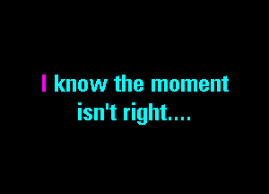 I know the moment

isn't right...