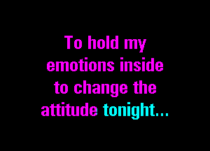 To hold my
emotions inside

to change the
attitude tonight...