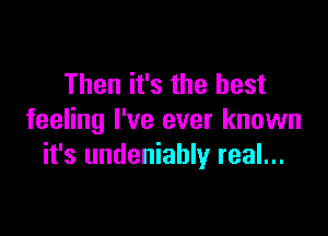 Then it's the best

feeling I've ever known
it's undeniably real...