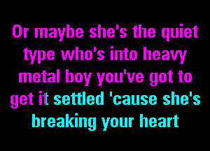 Or maybe she's the quiet
type who's into heavy
metal boy you've got to

get it settled 'cause she's

breaking your heart