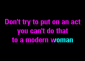 Don't try to put on an act

you can't do that
to a modem woman