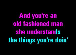 And you're an
old fashioned man

she understands
the things you're doin'