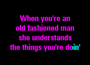 When you're an
old fashioned man

she understands
the things you're doin'