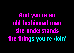 And you're an
old fashioned man

she understands
the things you're doin'