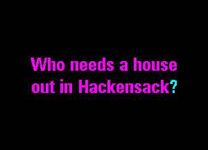 Who needs a house

out in Hackensack?