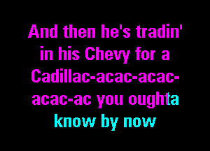 And then he's tradin'
in his Chevy for a

Cadillac-acac-acac-
acac-ac you oughta
know by now