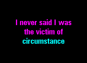 I never said I was

the victim of
circumstance