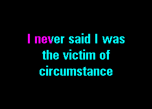 I never said I was

the victim of
circumstance