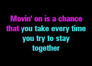 Movin' on is a chance
that you take every time

you try to stay
together