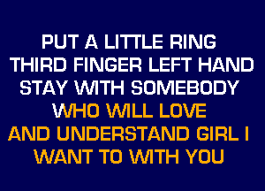 PUT A LITTLE RING
THIRD FINGER LEFT HAND
STAY WITH SOMEBODY
WHO WILL LOVE
AND UNDERSTAND GIRL I
WANT TO WITH YOU