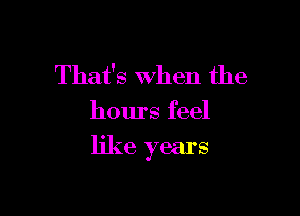That's when the

hours feel

like years