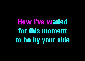 How I've waited

for this moment
to he by your side