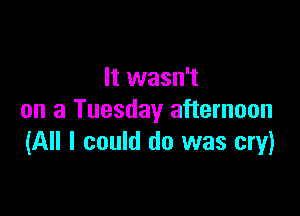 It wasn't

on a Tuesday afternoon
(All I could do was cry)