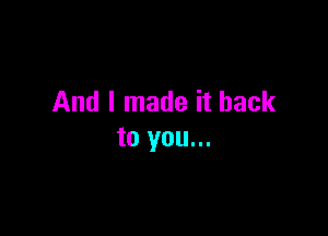 And I made it back

to you...