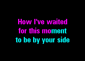 How I've waited

for this moment
to he by your side