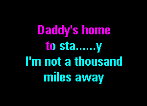 Daddy's home
to sta ...... y

I'm not a thousand
miles away