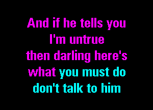 And if he tells you
I'm untrue

then darling here's
what you must do
don't talk to him