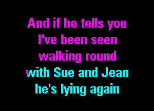 And if he tells you
I've been seen

walking round
with Sue and Jean
he's lying again