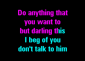 Do anything that
you want to

but darling this
I beg of you
don't talk to him