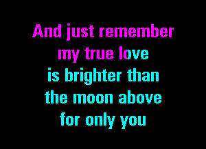 And just remember
my true love

is brighter than
the moon above
for only you