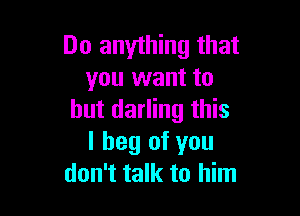 Do anything that
you want to

but darling this
I beg of you
don't talk to him