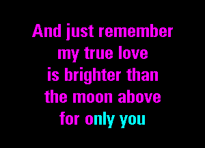 And just remember
my true love

is brighter than
the moon above
for only you