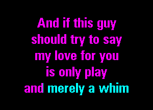And if this guy
should try to say

my love for you
is only play
and merely a whim