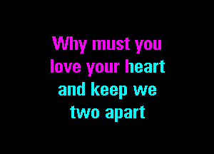 Why must you
love your heart

and keep we
two apart