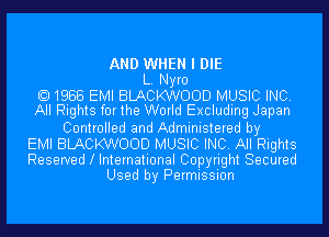 AND WHEN I DIE
L. Nyro
1988 EMI BLACKWOOD MUSIC INC.
All Rights for the World Excluding Japan
Controlled and Administered by
EMI BLACKWOOD MUSIC INC. All Rights
Reserved l International Copyright Secured
Used by Permission
