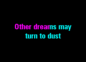 Other dreams may

turn to dust