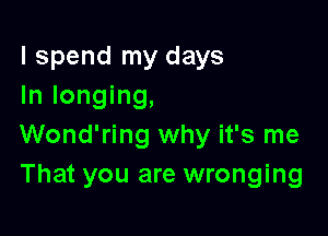I spend my days
In longing,

Wond'ring why it's me
That you are wronging