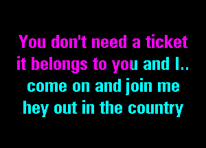 You don't need a ticket
it belongs to you and l..
come on and ioin me
hey out in the country