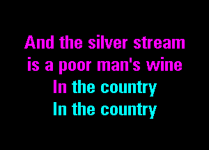 And the silver stream
is a poor man's wine

In the country
In the country
