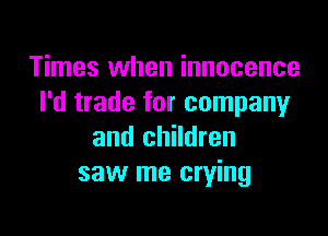 Times when innocence
I'd trade for company

and children
saw me crying