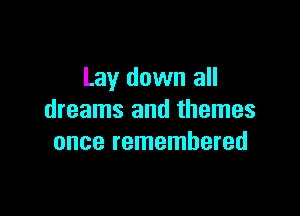 Lay down all

dreams and themes
once remembered