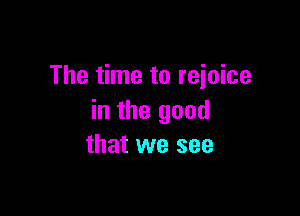 The time to rejoice

in the good
that we see