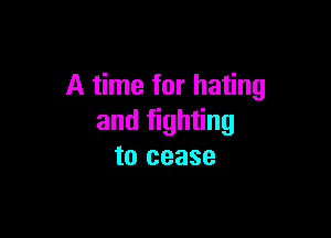 A time for hating

and fighting
to cease